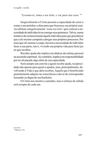 Evangelho e Família


           “Levanta-te, toma o teu leito, e vai para tua casa.”37

       Inegavelmente o Cristo possuía a capacidade de curar o
corpo e encaminhar a alma para que buscasse sua própria cura.
Ao afirmar categoricamente ‘toma teu leito’ quis colocar a ne-
cessidade do indivíduo levar consigo seus pertences. Talvez, numa
tentativa de esclarecimento àquele indivíduo para que percebesse
que a ele mesmo competia carregar seus próprios processos. Por
mais que ele curasse o corpo, haveria a necessidade do indivíduo
fazer a sua parte, isto é, vivendo sua própria vida para fazer jus
ao que recebeu.
       Receber ajuda não implica em abdicar do esforço pessoal
na ascensão espiritual. Ao contrário, implica em responsabilidade
por ter alcançado algo além de sua capacidade.
       Será sempre um convite a quem recebe ajuda, reciproci-
dade não apenas para quem o ajudou, mas, principalmente, de-
volvendo à Vida o que dela recebeu. Aquele que é beneficiado
gratuitamente adquire na consciência o dever de corresponder
tornando-se digno de seu benfeitor.
       O Cristo nos mostra o caminho, mas o esforço de subida
será sempre de cada um.




37
     Mateus 9:6.

                                                             187
 