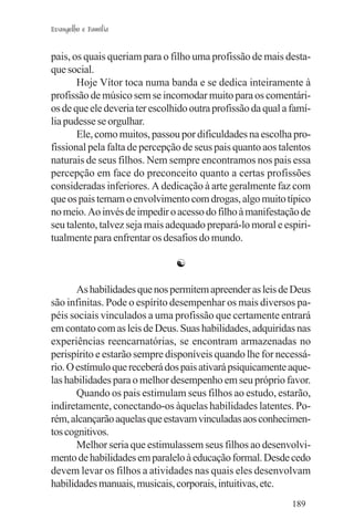 Evangelho e Família


pais, os quais queriam para o filho uma profissão de mais desta-
que social.
       Hoje Vítor toca numa banda e se dedica inteiramente à
profissão de músico sem se incomodar muito para os comentári-
os de que ele deveria ter escolhido outra profissão da qual a famí-
lia pudesse se orgulhar.
       Ele, como muitos, passou por dificuldades na escolha pro-
fissional pela falta de percepção de seus pais quanto aos talentos
naturais de seus filhos. Nem sempre encontramos nos pais essa
percepção em face do preconceito quanto a certas profissões
consideradas inferiores. A dedicação à arte geralmente faz com
que os pais temam o envolvimento com drogas, algo muito típico
no meio. Ao invés de impedir o acesso do filho à manifestação de
seu talento, talvez seja mais adequado prepará-lo moral e espiri-
tualmente para enfrentar os desafios do mundo.

                                ☯

       As habilidades que nos permitem apreender as leis de Deus
são infinitas. Pode o espírito desempenhar os mais diversos pa-
péis sociais vinculados a uma profissão que certamente entrará
em contato com as leis de Deus. Suas habilidades, adquiridas nas
experiências reencarnatórias, se encontram armazenadas no
perispírito e estarão sempre disponíveis quando lhe for necessá-
rio. O estímulo que receberá dos pais ativará psiquicamente aque-
las habilidades para o melhor desempenho em seu próprio favor.
       Quando os pais estimulam seus filhos ao estudo, estarão,
indiretamente, conectando-os àquelas habilidades latentes. Po-
rém, alcançarão aquelas que estavam vinculadas aos conhecimen-
tos cognitivos.
       Melhor seria que estimulassem seus filhos ao desenvolvi-
mento de habilidades em paralelo à educação formal. Desde cedo
devem levar os filhos a atividades nas quais eles desenvolvam
habilidades manuais, musicais, corporais, intuitivas, etc.
                                                              189
 