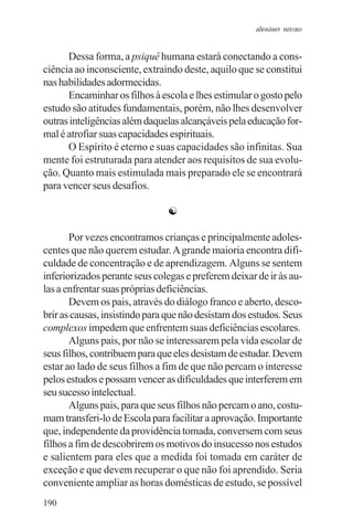adenáuer novaes


      Dessa forma, a psiquê humana estará conectando a cons-
ciência ao inconsciente, extraindo deste, aquilo que se constitui
nas habilidades adormecidas.
      Encaminhar os filhos à escola e lhes estimular o gosto pelo
estudo são atitudes fundamentais, porém, não lhes desenvolver
outras inteligências além daquelas alcançáveis pela educação for-
mal é atrofiar suas capacidades espirituais.
      O Espírito é eterno e suas capacidades são infinitas. Sua
mente foi estruturada para atender aos requisitos de sua evolu-
ção. Quanto mais estimulada mais preparado ele se encontrará
para vencer seus desafios.

                               ☯

       Por vezes encontramos crianças e principalmente adoles-
centes que não querem estudar. A grande maioria encontra difi-
culdade de concentração e de aprendizagem. Alguns se sentem
inferiorizados perante seus colegas e preferem deixar de ir às au-
las a enfrentar suas próprias deficiências.
       Devem os pais, através do diálogo franco e aberto, desco-
brir as causas, insistindo para que não desistam dos estudos. Seus
complexos impedem que enfrentem suas deficiências escolares.
       Alguns pais, por não se interessarem pela vida escolar de
seus filhos, contribuem para que eles desistam de estudar. Devem
estar ao lado de seus filhos a fim de que não percam o interesse
pelos estudos e possam vencer as dificuldades que interferem em
seu sucesso intelectual.
       Alguns pais, para que seus filhos não percam o ano, costu-
mam transferi-lo de Escola para facilitar a aprovação. Importante
que, independente da providência tomada, conversem com seus
filhos a fim de descobrirem os motivos do insucesso nos estudos
e salientem para eles que a medida foi tomada em caráter de
exceção e que devem recuperar o que não foi aprendido. Seria
conveniente ampliar as horas domésticas de estudo, se possível
190
 