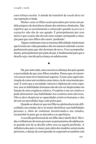 Evangelho e Família


com reforço escolar. A atitude de transferir de escola deve ter
sua repetição evitada.
       Muitas vezes os filhos assim procedem por terem um pa-
drão psíquico de desistência diante dos mínimos obstáculos. São
espíritos que se acostumaram a retroceder quando as provas e
expiações não são do seu agrado. É principalmente por esse
motivo que os pais não devem estar sempre arranjando a situa-
ção para que seus filhos não saiam ‘perdendo’.
       Alguns continuam com as mesmas dificuldades intelectuais
que tiveram em vidas passadas e devem merecer estímulo e acom-
panhamento para que não desistam de novo. Esse acompanha-
mento, principalmente por parte do pai, é fundamental para que o
desafio seja vencido pela criança ou adolescente.

                                ☯

       Há, por outro lado, uma excessiva cobrança dos pais quanto
a necessidade de que seus filhos estudem. Parece que só é possí-
vel crescer num nível intelectual superior. Existe uma supervalo-
rização do curso universitário como única via de crescimento pes-
soal. É certo que a sociedade valoriza o diploma de curso supe-
rior, mas as habilidades humanas não devem ser desprezadas em
função de uma exigência coletiva. O espírito é um ser criativo e
pode demonstrar suas habilidades nos cenários mais adversos.
Não se deve desprezar as capacidades criativas humanas e elas
devem ser percebidas logo cedo pelos pais.
       Quando se observar que um filho na adolescência tem difi-
culdades em estudar, deve-se tentar identificar suas habilidades
pessoais e, além de continuar incentivando-o aos estudos,
encaminhá-lo para que as descubra e as aperfeiçoe.
       A escolha profissional de um filho não é tarefa fácil. Dúvi-
das e influências diversas povoam os pensamentos do adolescen-
te quando tem de se decidir sobre essa ou aquela profissão. A
influência dos pais é a maior, pois além dos modelos serem muito
próximos, o desejo de corresponder às expectativas também está
                                                              191
 