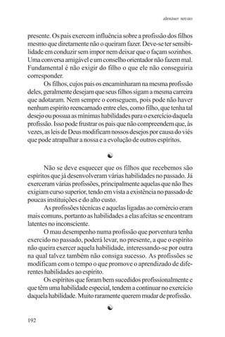 adenáuer novaes


presente. Os pais exercem influência sobre a profissão dos filhos
mesmo que diretamente não o queiram fazer. Deve-se ter sensibi-
lidade em conduzir sem impor nem deixar que o façam sozinhos.
Uma conversa amigável e um conselho orientador não fazem mal.
Fundamental é não exigir do filho o que ele não conseguiria
corresponder.
       Os filhos, cujos pais os encaminharam na mesma profissão
deles, geralmente desejam que seus filhos sigam a mesma carreira
que adotaram. Nem sempre o conseguem, pois pode não haver
nenhum espírito reencarnado entre eles, como filho, que tenha tal
desejo ou possua as mínimas habilidades para o exercício daquela
profissão. Isso pode frustrar os pais que não compreendem que, às
vezes, as leis de Deus modificam nossos desejos por causa do viés
que pode atrapalhar a nossa e a evolução de outros espíritos.

                               ☯
       Não se deve esquecer que os filhos que recebemos são
espíritos que já desenvolveram várias habilidades no passado. Já
exerceram várias profissões, principalmente aquelas que não lhes
exigiam curso superior, tendo em vista a existência no passado de
poucas instituições e do alto custo.
       As profissões técnicas e aquelas ligadas ao comércio eram
mais comuns, portanto as habilidades a elas afeitas se encontram
latentes no inconsciente.
       O mau desempenho numa profissão que porventura tenha
exercido no passado, poderá levar, no presente, a que o espírito
não queira exercer aquela habilidade, interessando-se por outra
na qual talvez também não consiga sucesso. As profissões se
modificam com o tempo o que promove o aprendizado de dife-
rentes habilidades ao espírito.
       Os espíritos que foram bem sucedidos profissionalmente e
que têm uma habilidade especial, tendem a continuar no exercício
daquela habilidade. Muito raramente querem mudar de profissão.
                               ☯
192
 