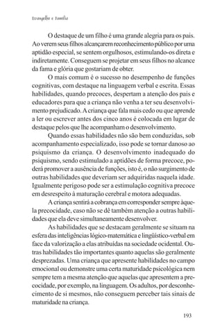 Evangelho e Família


       O destaque de um filho é uma grande alegria para os pais.
Ao verem seus filhos alcançarem reconhecimento público por uma
aptidão especial, se sentem orgulhosos, estimulando-os direta e
indiretamente. Conseguem se projetar em seus filhos no alcance
da fama e glória que gostariam de obter.
       O mais comum é o sucesso no desempenho de funções
cognitivas, com destaque na linguagem verbal e escrita. Essas
habilidades, quando precoces, despertam a atenção dos pais e
educadores para que a criança não venha a ter seu desenvolvi-
mento prejudicado. A criança que fala mais cedo ou que aprende
a ler ou escrever antes dos cinco anos é colocada em lugar de
destaque pelos que lhe acompanham o desenvolvimento.
       Quando essas habilidades não são bem conduzidas, sob
acompanhamento especializado, isso pode se tornar danoso ao
psiquismo da criança. O desenvolvimento inadequado do
psiquismo, sendo estimulado a aptidões de forma precoce, po-
derá promover a ausência de funções, isto é, o não surgimento de
outras habilidades que deveriam ser adquiridas naquela idade.
Igualmente perigoso pode ser a estimulação cognitiva precoce
em desrespeito à maturação cerebral e motora adequadas.
       A criança sentirá a cobrança em corresponder sempre àque-
la precocidade, caso não se dê também atenção a outras habili-
dades que ela deve simultaneamente desenvolver.
       As habilidades que se destacam geralmente se situam na
esfera das inteligências lógico-matemática e lingüístico-verbal em
face da valorização a elas atribuídas na sociedade ocidental. Ou-
tras habilidades tão importantes quanto aquelas são geralmente
desprezadas. Uma criança que apresente habilidades no campo
emocional ou demonstre uma certa maturidade psicológica nem
sempre tem a mesma atenção que aquelas que apresentem a pre-
cocidade, por exemplo, na linguagem. Os adultos, por desconhe-
cimento de si mesmos, não conseguem perceber tais sinais de
maturidade na criança.
                                                             193
 