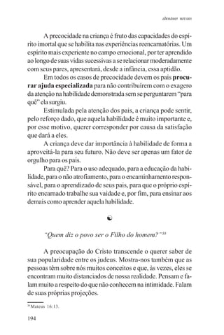 adenáuer novaes


       A precocidade na criança é fruto das capacidades do espí-
rito imortal que se habilita nas experiências reencarnatórias. Um
espírito mais experiente no campo emocional, por ter aprendido
ao longo de suas vidas sucessivas a se relacionar moderadamente
com seus pares, apresentará, desde a infância, essa aptidão.
       Em todos os casos de precocidade devem os pais procu-
rar ajuda especializada para não contribuírem com o exagero
da atenção na habilidade demonstrada sem se perguntarem “para
quê” ela surgiu.
       Estimulada pela atenção dos pais, a criança pode sentir,
pelo reforço dado, que aquela habilidade é muito importante e,
por esse motivo, querer corresponder por causa da satisfação
que dará a eles.
       A criança deve dar importância à habilidade de forma a
aproveitá-la para seu futuro. Não deve ser apenas um fator de
orgulho para os pais.
       Para quê? Para o uso adequado, para a educação da habi-
lidade, para o não atrofiamento, para o encaminhamento respon-
sável, para o aprendizado de seus pais, para que o próprio espí-
rito encarnado trabalhe sua vaidade e, por fim, para ensinar aos
demais como aprender aquela habilidade.

                               ☯

          “Quem diz o povo ser o Filho do homem?”38

      A preocupação do Cristo transcende o querer saber de
sua popularidade entre os judeus. Mostra-nos também que as
pessoas têm sobre nós muitos conceitos e que, às vezes, eles se
encontram muito distanciados de nossa realidade. Pensam e fa-
lam muito a respeito do que não conhecem na intimidade. Falam
de suas próprias projeções.
38
     Mateus 16:13.

194
 