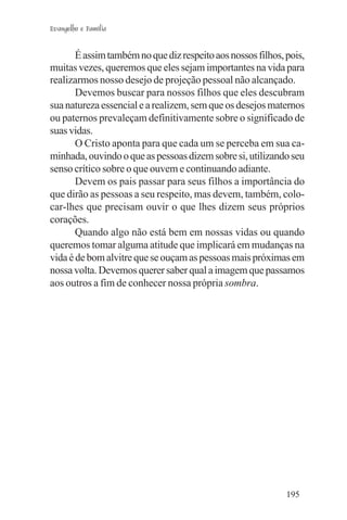 Evangelho e Família


       É assim também no que diz respeito aos nossos filhos, pois,
muitas vezes, queremos que eles sejam importantes na vida para
realizarmos nosso desejo de projeção pessoal não alcançado.
       Devemos buscar para nossos filhos que eles descubram
sua natureza essencial e a realizem, sem que os desejos maternos
ou paternos prevaleçam definitivamente sobre o significado de
suas vidas.
       O Cristo aponta para que cada um se perceba em sua ca-
minhada, ouvindo o que as pessoas dizem sobre si, utilizando seu
senso crítico sobre o que ouvem e continuando adiante.
       Devem os pais passar para seus filhos a importância do
que dirão as pessoas a seu respeito, mas devem, também, colo-
car-lhes que precisam ouvir o que lhes dizem seus próprios
corações.
       Quando algo não está bem em nossas vidas ou quando
queremos tomar alguma atitude que implicará em mudanças na
vida é de bom alvitre que se ouçam as pessoas mais próximas em
nossa volta. Devemos querer saber qual a imagem que passamos
aos outros a fim de conhecer nossa própria sombra.




                                                             195
 