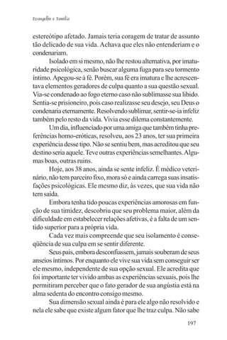 Evangelho e Família


estereótipo afetado. Jamais teria coragem de tratar de assunto
tão delicado de sua vida. Achava que eles não entenderiam e o
condenariam.
       Isolado em si mesmo, não lhe restou alternativa, por imatu-
ridade psicológica, senão buscar alguma fuga para seu tormento
íntimo. Apegou-se à fé. Porém, sua fé era imatura e lhe acrescen-
tava elementos geradores de culpa quanto a sua questão sexual.
Via-se condenado ao fogo eterno caso não sublimasse sua libido.
Sentia-se prisioneiro, pois caso realizasse seu desejo, seu Deus o
condenaria eternamente. Resolvendo sublimar, sentir-se-ia infeliz
também pelo resto da vida. Vivia esse dilema constantemente.
       Um dia, influenciado por uma amiga que também tinha pre-
ferências homo-eróticas, resolveu, aos 23 anos, ter sua primeira
experiência desse tipo. Não se sentiu bem, mas acreditou que seu
destino seria aquele. Teve outras experiências semelhantes. Algu-
mas boas, outras ruins.
       Hoje, aos 38 anos, ainda se sente infeliz. É médico veteri-
nário, não tem parceiro fixo, mora só e ainda carrega suas insatis-
fações psicológicas. Ele mesmo diz, às vezes, que sua vida não
tem saída.
       Embora tenha tido poucas experiências amorosas em fun-
ção de sua timidez, descobriu que seu problema maior, além da
dificuldade em estabelecer relações afetivas, é a falta de um sen-
tido superior para a própria vida.
       Cada vez mais compreende que seu isolamento é conse-
qüência de sua culpa em se sentir diferente.
       Seus pais, embora desconfiassem, jamais souberam de seus
anseios íntimos. Por enquanto ele vive sua vida sem conseguir ser
ele mesmo, independente de sua opção sexual. Ele acredita que
foi importante ter vivido ambas as experiências sexuais, pois lhe
permitiram perceber que o fato gerador de sua angústia está na
alma sedenta do encontro consigo mesmo.
       Sua dimensão sexual ainda é para ele algo não resolvido e
nela ele sabe que existe algum fator que lhe traz culpa. Não sabe
                                                              197
 