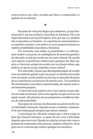 adenáuer novaes


como resolver sua vida e acredita que Deus o compreende e o
ajudará em seu destino.

                              ☯

       Do ponto de vista psicológico que adotamos, a psiquê hu-
mana não é, em sua essência, masculina ou feminina. Ela é um
órgão funcional a serviço do Espírito. Este, por sua vez, também
não é masculino ou feminino. As experiências reencarnatórias e
os repetidos contatos com ambos os sexos proporcionaram ao
espírito as habilidades masculinas e femininas.
       Ele reencarna com ambas as polaridades e se submete,
nem sempre a seu gosto, às contingências da anatomia genital e
da educação sexual que receba em seu meio cultural. De acordo
com aquelas experiências tenderá para qualquer das duas op-
ções e o fará nem sempre de acordo com seu desejo íntimo, que
poderá ser oposto ao que imponha o meio cultural.
       Por outro lado, mesmo que desempenhe papéis de acordo
com sua anatomia genital e que sua psiquê se constitua de acordo
com sua opção sexual, poderá ocorrer que se descubra desejoso
de ter experiências com pessoas do mesmo sexo. Tal ocorrência
lhe atormentará a consciência caracterizando, por aquele motivo,
um transtorno psíquico.
       A convivência do espírito com o sexo oposto ao que ado-
tou em cada encarnação, bem como aquelas na qual exerceu sua
opção sexual, irão plasmar em seu psiquismo as tendências típi-
cas de cada polaridade.
       Sua opção de exercício da dimensão sexual deverá lhe tra-
zer felicidade e harmonia. Quando ocorre o contrário, certamen-
te há uma inadequação psíquica que merece atenção.
       A psicologia da vida pede sempre que o amor esteja na
base das relações humanas, as quais devem visar a felicidade
daqueles que convivem. Quando as relações sexuais não visam a
permuta de sentimentos entre pessoas, tendem a afastá-las. Sexo
pelo sexo é o mesmo que realizar qualquer ato mecânico.
198
 