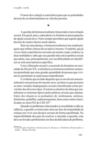 Evangelho e Família


     O amor deve atingir a consciência para que as polaridades
deixem de ser determinantes na vida das pessoas.

                                         ☯

       A questão do homossexualismo transcende à mera relação
sexual. Em geral, pais e educadores se limitam às preocupações
da opção sexual em si. Nem sempre percebem que aquela opção
decorre de muitos fatores motivadores.
       Sem ser uma doença, o homossexualismo é um estado psí-
quico que reflete a busca do ser pelo si mesmo. O espírito, que já
viveu várias experiências ora num ora noutro corpo, conhece as
duas realidades e sabe que sua questão não está na prática sexual
que adota, mas, principalmente, em sua dificuldade em identifi-
car-se com uma natureza específica.
       Com a liberação sexual e a ascensão do feminino na soci-
edade do Século XX, a tolerância ao homossexualismo aumen-
tou permitindo que uma grande quantidade de pessoas que vivi-
am no anonimato se expressasse naturalmente.
       É evidente que ao lado daqueles que se envolvem emocio-
nalmente com pessoas do mesmo sexo, existem os que possuem
as mais variadas inadequações sexuais classificadas como per-
versões dos diversos tipos. Existem os doentes da alma que ma-
nifestam os sintomas típicos pelas práticas sexuais que adotam.
Entre eles situam-se os portadores de: ninfomania, satiríase,
fetichismo, pedofilia, sadomasoquismo, bem como outros classi-
ficados no item F65 do CID-1039 .
       Quando os problemas relacionados à sexualidade se dão na
infância, a questão se torna mais séria em face da imaturidade da
criança em viver seus desejos sexuais de forma equilibrada. Na
impossibilidade dos pais de resolver e entender a questão, esta
deve ser levada a profissionais em face da delicadeza do problema.

39
     Classificação Estatística Internacional de Doenças e Problemas Relacionados à
     Saúde – Décima Revisão.

                                                                            199
 