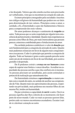 adenáuer novaes


o lar desejado. Valores que não estarão escritos nem precisarão
ser verbalizados, visto que se encontram no coração de cada um.
       Existem princípios consagrados pela sociedade e inscritos
nos códigos religiosos da humanidade que podem nos ser úteis
para determinação de tais valores. Princípios como o amor, a
caridade, a fé, a fraternidade e a paz são fundamentais e básicos
para a compreensão dos reais valores.
       Do amor podemos alcançar o sentimento de respeito ao
outro. Toda pessoa que se sente respeitada por alguém tem cons-
ciência de pertencimento e identidade. Quanto mais respeitamos as
pessoas como filhos de Deus, por mais imerecedoras que possam
parecer, estaremos contribuindo para o fortalecimento do amor.
       Da caridade podemos estabelecer o valor da doação que
será fundamental para a conquista da amizade do outro. Quanto
mais pudermos renunciar em favor de alguém mais conquistare-
mos essa pessoa. Ceder é o princípio que permite a conquista de
alguém. Todo ser humano é grato a outro quando percebe neste
outro um ato de renúncia em favor de sua felicidade, pois assim a
gratidão é despertada.
       Da fé podemos extrair a crença no ser humano como
capaz de superar seus limites e vencer desafios. Acreditar na ca-
pacidade das pessoas auxilia a que elas confiem em si mesmas.
As pessoas precisam ser acreditadas, pois assim estimulam o
potencial de realização que naturalmente têm.
       Da fraternidade extraímos a aproximação e o maior con-
tato com o mundo do outro, no sentido de auxiliar sua compreen-
são da Vida. Quanto mais nos aproximamos das pessoas, respei-
tando sua privacidade, mais podemos nos mostrar filhos de um
mesmo Pai, irmãos em humanidade.
       Da paz extraímos a capacidade de ouvir o outro. Ouvir as
pessoas significa dar-lhes o direito de se mostrarem e de fazer
parte de nosso mundo. Cada vez mais as pessoas querem falar,
porém cada vez menos encontramos escutadores. Escutar é sair
de si e destinar a atenção ao outro
20
 