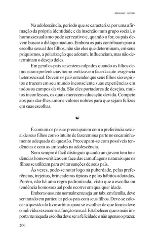 adenáuer novaes


       Na adolescência, período que se caracteriza por uma afir-
mação da própria identidade e da inserção num grupo social, o
homossexualismo pode ser reativo e, quando o for, os pais de-
vem buscar o diálogo maduro. Embora os pais contribuam para a
escolha sexual dos filhos, não são eles que determinam, em seus
psiquismos, a polarização que adotam. Influenciam, mas não de-
terminam o desejo deles.
       Em geral os pais se sentem culpados quando os filhos de-
monstram preferências homo-eróticas em face da auto-exigência
heterossexual. Devem os pais entender que seus filhos são espíri-
tos e trazem em seu mundo inconsciente suas experiências em
todos os campos da vida. São eles portadores de desejos, mui-
tos inconfessos, os quais merecem educação devida. Compete
aos pais dar-lhes amor e valores nobres para que sejam felizes
em suas escolhas.

                                 ☯

        É comum os pais se preocuparem com a preferência sexu-
al de seus filhos com o intuito de fazerem sua parte no encaminha-
mento adequado da questão. Preocupam-se com possíveis ten-
dências e com as amizades na adolescência.
        Nem sempre é fácil distinguir quando um jovem tem ten-
dências homo-eróticas em face das camuflagens naturais que os
filhos se utilizam para evitar sanções de seus pais.
        Às vezes, pode-se notar logo na puberdade, pelas prefe-
rências, trejeitos, brincadeiras típicas e pelos hábitos adotados.
Porém, não há uma regra padronizada, visto que a escolha ou
tendência homossexual pode ocorrer em qualquer idade.
        Embora o assunto normalmente seja um tabu em família, deve
ser tratado em particular pelos pais com seus filhos. Deve-se colo-
car a questão do livre arbítrio para se escolher de que forma deve
o indivíduo exercer sua função sexual. Estabelecer que o mais im-
portante naquela escolha deve ser a felicidade e não apenas o prazer.
200
 