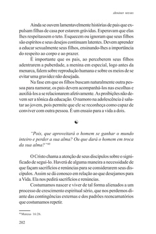 adenáuer novaes


       Ainda se ouvem lamentavelmente histórias de pais que ex-
pulsam filhas de casa por estarem grávidas. Esperavam que elas
lhes respeitassem o teto. Esquecem ou ignoram que seus filhos
são espíritos e seus desejos continuam latentes. Devem aprender
a educar sexualmente seus filhos, ensinando-lhes a importância
do respeito ao corpo e ao prazer.
       É importante que os pais, ao perceberem seus filhos
adentrarem a puberdade, a menina em especial, logo antes da
menarca, falem sobre reprodução humana e sobre os meios de se
evitar uma gravidez não desejada.
       Na fase em que os filhos buscam naturalmente outra pes-
soa para namorar, os pais devem acompanhá-los nas escolhas e
auxiliá-los a se relacionarem afetivamente. As proibições não de-
vem ser a tônica da educação. O namoro na adolescência é salu-
tar ao jovem, pois permite que ele se reconheça como capaz de
conviver com outra pessoa. É um ensaio para a vida a dois.

                               ☯

      “Pois, que aproveitará o homem se ganhar o mundo
inteiro e perder a sua alma? Ou que dará o homem em troca
da sua alma?”40

      O Cristo chama a atenção de seus discípulos sobre o signi-
ficado de segui-lo. Haverá de alguma maneira a necessidade de
que façam sacrifícios e renúncias para se considerarem seus dis-
cípulos. Assim se dá conosco em relação ao que desejamos para
a Vida. Ela nos pedirá sacrifícios e renúncias.
      Costumamos nascer e viver de tal forma alienados a um
processo de crescimento espiritual sério, que nos perdemos di-
ante das contingências externas e dos padrões reencarnatórios
que costumamos repetir.

40
     Mateus 16:26.

202
 