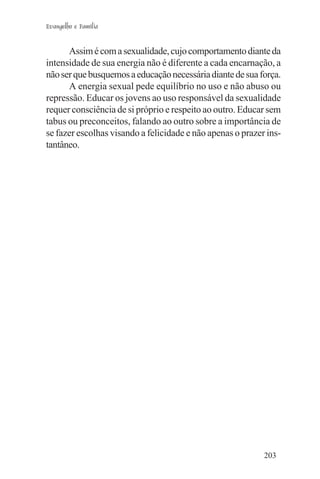 Evangelho e Família


      Assim é com a sexualidade, cujo comportamento diante da
intensidade de sua energia não é diferente a cada encarnação, a
não ser que busquemos a educação necessária diante de sua força.
      A energia sexual pede equilíbrio no uso e não abuso ou
repressão. Educar os jovens ao uso responsável da sexualidade
requer consciência de si próprio e respeito ao outro. Educar sem
tabus ou preconceitos, falando ao outro sobre a importância de
se fazer escolhas visando a felicidade e não apenas o prazer ins-
tantâneo.




                                                            203
 