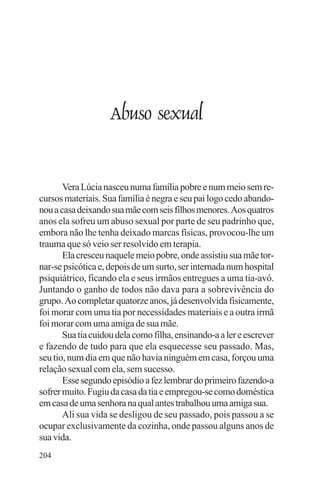 adenáuer novaes




                    Abuso sexual


       Vera Lúcia nasceu numa família pobre e num meio sem re-
cursos materiais. Sua família é negra e seu pai logo cedo abando-
nou a casa deixando sua mãe com seis filhos menores. Aos quatros
anos ela sofreu um abuso sexual por parte de seu padrinho que,
embora não lhe tenha deixado marcas físicas, provocou-lhe um
trauma que só veio ser resolvido em terapia.
       Ela cresceu naquele meio pobre, onde assistiu sua mãe tor-
nar-se psicótica e, depois de um surto, ser internada num hospital
psiquiátrico, ficando ela e seus irmãos entregues a uma tia-avó.
Juntando o ganho de todos não dava para a sobrevivência do
grupo. Ao completar quatorze anos, já desenvolvida fisicamente,
foi morar com uma tia por necessidades materiais e a outra irmã
foi morar com uma amiga de sua mãe.
       Sua tia cuidou dela como filha, ensinando-a a ler e escrever
e fazendo de tudo para que ela esquecesse seu passado. Mas,
seu tio, num dia em que não havia ninguém em casa, forçou uma
relação sexual com ela, sem sucesso.
       Esse segundo episódio a fez lembrar do primeiro fazendo-a
sofrer muito. Fugiu da casa da tia e empregou-se como doméstica
em casa de uma senhora na qual antes trabalhou uma amiga sua.
       Ali sua vida se desligou de seu passado, pois passou a se
ocupar exclusivamente da cozinha, onde passou alguns anos de
sua vida.
204
 