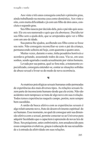 Evangelho e Família


       Aos vinte e três anos conseguiu concluir o primeiro grau,
ainda trabalhando na mesma casa como doméstica. Aos vinte e
oito, com muita dificuldade e já com um filho de dois anos, con-
cluiu o segundo grau.
       Seu filho nasceu por decisão dela, pois o pai não quis assu-
mir. Ele era seu namorado e quis que ela abortasse. Decidiu ter
seu filho sem a ajuda dele, que se arrependeu após ver o filho
com um ano de idade.
       Sua patroa lhe ajudou, acolhendo seu filho como se fosse
seu neto. Não conseguiu reconciliar-se com o pai da criança,
permanecendo solteira até hoje, com quarenta e quatro anos.
       Muitas vezes, durante o sono, tinha pesadelos horríveis e
acordava gritando, assustando todos da casa. Via-se, em seus
sonhos, sendo agarrada e usada sexualmente por vários homens.
       Levada por sua patroa, qual se fora mãe, a tratamento es-
pecializado, conseguiu entender-se, contar as situações sofridas
de abuso sexual e livrar-se do medo de nova ocorrência.

                                ☯

       As matrizes psicológicas sexuais humanas estão permeadas
de experiências dos mais diversos tipos. As relações sexuais fa-
zem parte do inconsciente humano desde que ele existe. Não são
acidentes nem tampouco se trata de algo novo em sua evolução.
Todos temos experiências naquele campo, porém, nem sempre
bem sucedidas.
       A união da busca afetiva com as experiências sexuais é
algo relativamente novo, fruto do desenvolvimento espiritual do
ser humano. Esse momento, no qual ele consegue unir sua dimen-
são afetiva com a sexual, permite conectar-se ao Universo para
adquirir faculdades que o capacitem à apreensão de novas leis de
Deus. Seu psiquismo, antes embrionário, tem amadurecido para
essas conquistas evolutivas, graças à educação de sua sexualida-
de e à entrada da afetividade em suas relações.
                                                              205
 