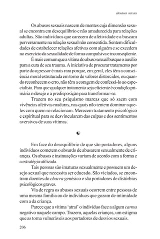 adenáuer novaes


       Os abusos sexuais nascem de mentes cuja dimensão sexu-
al se encontra em desequilíbrio e não amadurecida para relações
adultas. São indivíduos que carecem de afetividade e a buscam
perversamente na relação sexual não consentida. Sentem dificul-
dades de estabelecer relações afetivas com alguém e se excedem
no exercício da sexualidade de forma compulsiva e inconseqüente.
       É mais comum que a vítima do abuso sexual busque o auxílio
para a cura de seu trauma. A iniciativa de procurar tratamento por
parte do agressor é mais rara porque, em geral, eles têm a consci-
ência moral estruturada em torno de valores distorcidos, ou quan-
do reconhecem o erro, não têm a coragem de confessá-lo ao espe-
cialista. Para que qualquer tratamento seja eficiente é condição pri-
mária o desejo e a predisposição para transformar-se.
       Trazem no seu psiquismo marcas que só saem com
vivências afetivas maduras, nas quais não tentem dominar aque-
les com quem se relacionam. Merecem tratamento psicológico
e espiritual para se desvincularem das culpas e dos sentimentos
aversivos de suas vítimas.

                                 ☯

       Em face do desequilíbrio de que são portadores, alguns
indivíduos cometem o absurdo de abusarem sexualmente de cri-
anças. Os abusos e insinuações variam de acordo com a forma e
a estratégia utilizada.
       Tais pessoas são imaturas sexualmente e possuem um de-
sejo sexual que necessita ser educado. São viciados, se encon-
tram doentes do chacra genésico e são portadores de distúrbios
psicológicos graves.
       Via de regra os abusos sexuais ocorrem entre pessoas de
uma mesma família ou de indivíduos que gozam de intimidade
com a da criança.
       Parece que a vítima ‘atrai’ o indivíduo face a algum carma
negativo naquele campo. Trazem, aquelas crianças, um estigma
que as torna vulneráveis aos portadores de desvios sexuais.
206
 