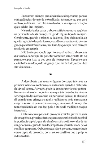 Evangelho e Família


       Encontram crianças que ainda não se despertaram para as
conseqüências do uso da sexualidade, tornando-se, por esse
motivo, indefesas. São elas envolvidas pelo respeito e coação
que o adulto lhes impõem.
       Na maioria dos casos o abuso sofrido promove seqüelas
na personalidade da criança, exigindo algum tipo de solução.
Geralmente, quando a criança se dá conta, já na vida adulta, de
que foi agredida daquela forma, vem-lhe um sentimento de vin-
gança que dificilmente se realiza. Esse desejo é que deve merecer
resolução em terapia.
       Não basta que aquele espírito, o qual sofreu o abuso, um
dia venha a saber que ele pode ter cometido semelhante ato no
passado e, por isso, se deu com ele no presente. É preciso que
ele trabalhe seu desejo de vingança e, acima de tudo, reequilibre
sua vida sexual.

                               ☯

       A descoberta das zonas erógenas do corpo inicia-se na
primeira infância e continua até a vida adulta quando a maturida-
de sexual ocorre. Às vezes, pode-se encontrar crianças que rea-
lizam suas descobertas juntas, sem que tais ocorrências devam
ser enquadradas como abuso ou perversão sexual. O abuso se
dá quando uma criança ou adulto realiza uma ação numa zona
erógena sua ou na de uma outra criança, usando-a. A criança não
tem consciência do que faz, pois o ato se dá mediante coação
intencional.
       O abuso sexual pode não provocar seqüelas graves na vida
de uma pessoa, principalmente quando o espírito não lhe atribui
importância capital; quando ele não associa ao fato o valor de ter
atingido sua integridade nem lhe imputa a responsabilidade pelos
conflitos que possui. O abuso sexual não é, portanto, categorizado
como capaz de provocar, por si só, os conflitos que o próprio
indivíduo tem.
                                                             207
 