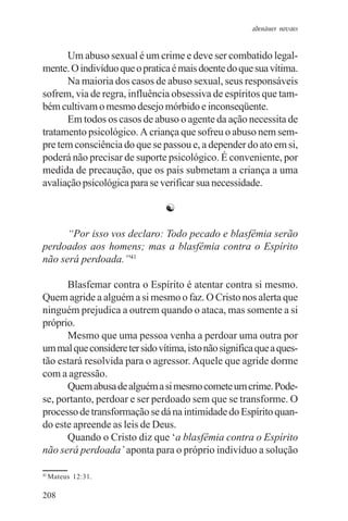 adenáuer novaes


      Um abuso sexual é um crime e deve ser combatido legal-
mente. O indivíduo que o pratica é mais doente do que sua vítima.
      Na maioria dos casos de abuso sexual, seus responsáveis
sofrem, via de regra, influência obsessiva de espíritos que tam-
bém cultivam o mesmo desejo mórbido e inconseqüente.
      Em todos os casos de abuso o agente da ação necessita de
tratamento psicológico. A criança que sofreu o abuso nem sem-
pre tem consciência do que se passou e, a depender do ato em si,
poderá não precisar de suporte psicológico. É conveniente, por
medida de precaução, que os pais submetam a criança a uma
avaliação psicológica para se verificar sua necessidade.

                                ☯

      “Por isso vos declaro: Todo pecado e blasfêmia serão
perdoados aos homens; mas a blasfêmia contra o Espírito
não será perdoada.”41

      Blasfemar contra o Espírito é atentar contra si mesmo.
Quem agride a alguém a si mesmo o faz. O Cristo nos alerta que
ninguém prejudica a outrem quando o ataca, mas somente a si
próprio.
      Mesmo que uma pessoa venha a perdoar uma outra por
um mal que considere ter sido vítima, isto não significa que a ques-
tão estará resolvida para o agressor. Aquele que agride dorme
com a agressão.
      Quem abusa de alguém a si mesmo comete um crime. Pode-
se, portanto, perdoar e ser perdoado sem que se transforme. O
processo de transformação se dá na intimidade do Espírito quan-
do este apreende as leis de Deus.
      Quando o Cristo diz que ‘a blasfêmia contra o Espírito
não será perdoada’ aponta para o próprio indivíduo a solução

41
     Mateus 12:31.

208
 