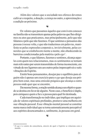 Evangelho e Família


      Além dos valores que a sociedade nos oferece devemos
cultivar o respeito, a doação, a crença no outro, a aproximação e
a audição ao próximo.
                                        ☯
       Os valores que passamos àqueles que convivem conosco
na família não se transmitem apenas pelas palavras que lhes dirigi-
mos ou atos que praticamos, mas principalmente, pelo que não
falamos e pelo que não fazemos. O que sentimos e pensamos das
pessoas à nossa volta, e que não traduzimos em palavras, mani-
festa-se pelas expressões corporais e, invisivelmente, pelas co-
nexões que se estabelecem mente a mente, não obedecendo às
barreiras condicionadas pela matéria e pelo ego3 .
       Portanto, o que falamos, fazemos e sentimos, alcança aque-
les com quem nos relacionamos, mas os sentimentos se tornam
mais relevantes por serem transmitidos de forma inconsciente, em
virtude de nos ligarmos uns aos outros pelas imperceptíveis e sutis
vibrações do Espírito.
       Emitir bons pensamentos, desejar paz e equilíbrio para al-
guém não é apenas um exercício para o ego que deseja seu pró-
prio bem estar, mas uma emissão psíquica que alcança a outra
pessoa onde quer que se encontre.
       Da mesma forma, a oração sentida alcança seu objetivo quan-
do se destina em favor de alguém. Neste caso, o benefício é duplo,
pois enriquece quem a faz e a pessoa para qual foi destinada.
       Cada transformação no indivíduo, que implique em aquisi-
ção de valores espirituais profundos, promove uma melhoria em
sua vibração pessoal. Essa vibração mental pessoal se constitui
numa marca individual que se torna automaticamente perceptível
aos espíritos desencarnados e, sutilmente, às pessoas em geral.
                                        ☯


3
    O ego é o centro da consciência, através do qual o Espírito se relaciona com o
    mundo.

                                                                             21
 