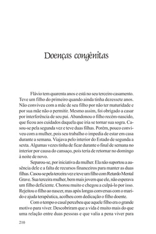adenáuer novaes




               Doenças congênitas


        Flávio tem quarenta anos e está no seu terceiro casamento.
Teve um filho do primeiro quando ainda tinha dezessete anos.
Não conviveu com a mãe de seu filho por não ter maturidade e
por sua mãe não o permitir. Mesmo assim, foi obrigado a casar
por interferência de seu pai. Abandonou o filho recém-nascido,
que ficou aos cuidados daquela que iria se tornar sua sogra. Ca-
sou-se pela segunda vez e teve duas filhas. Porém, pouco convi-
veu com a mulher, pois seu trabalho o impedia de estar em casa
durante a semana. Viajava pelo interior do Estado de segunda a
sexta. Algumas vezes tinha de ficar durante o final de semana no
interior por causa do cansaço, pois teria de retornar no domingo
à noite de novo.
        Separou-se, por iniciativa da mulher. Ela não suportou a au-
sência dele e a falta de recursos financeiros para manter as duas
filhas. Casou-se pela terceira vez e teve um filho com Retardo Mental
Grave. Sua terceira mulher, bem mais jovem que ele, não esperava
um filho deficiente. Chorou muito e chegou a culpá-lo por isso.
Rejeitou o filho ao nascer, mas após longas conversas com o mari-
do e ajuda terapêutica, acolheu com dedicação o filho doente.
        Com o tempo o casal percebeu que aquele filho era o grande
motivo para viver. Descobriram que a vida é muito mais do que
uma relação entre duas pessoas e que valia a pena viver para
210
 