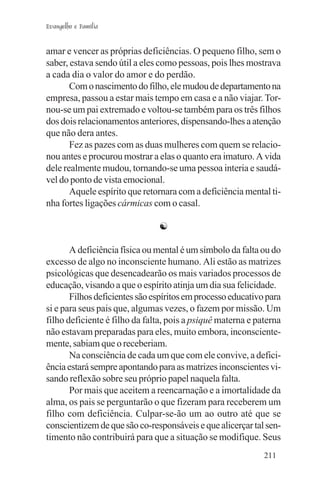 Evangelho e Família


amar e vencer as próprias deficiências. O pequeno filho, sem o
saber, estava sendo útil a eles como pessoas, pois lhes mostrava
a cada dia o valor do amor e do perdão.
       Com o nascimento do filho, ele mudou de departamento na
empresa, passou a estar mais tempo em casa e a não viajar. Tor-
nou-se um pai extremado e voltou-se também para os três filhos
dos dois relacionamentos anteriores, dispensando-lhes a atenção
que não dera antes.
       Fez as pazes com as duas mulheres com quem se relacio-
nou antes e procurou mostrar a elas o quanto era imaturo. A vida
dele realmente mudou, tornando-se uma pessoa interia e saudá-
vel do ponto de vista emocional.
       Aquele espírito que retornara com a deficiência mental ti-
nha fortes ligações cármicas com o casal.

                               ☯

       A deficiência física ou mental é um símbolo da falta ou do
excesso de algo no inconsciente humano. Ali estão as matrizes
psicológicas que desencadearão os mais variados processos de
educação, visando a que o espírito atinja um dia sua felicidade.
       Filhos deficientes são espíritos em processo educativo para
si e para seus pais que, algumas vezes, o fazem por missão. Um
filho deficiente é filho da falta, pois a psiquê materna e paterna
não estavam preparadas para eles, muito embora, inconsciente-
mente, sabiam que o receberiam.
       Na consciência de cada um que com ele convive, a defici-
ência estará sempre apontando para as matrizes inconscientes vi-
sando reflexão sobre seu próprio papel naquela falta.
       Por mais que aceitem a reencarnação e a imortalidade da
alma, os pais se perguntarão o que fizeram para receberem um
filho com deficiência. Culpar-se-ão um ao outro até que se
conscientizem de que são co-responsáveis e que alicerçar tal sen-
timento não contribuirá para que a situação se modifique. Seus
                                                             211
 