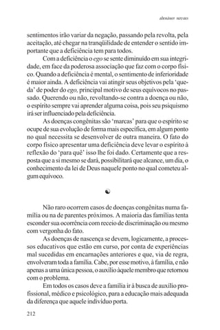 adenáuer novaes


sentimentos irão variar da negação, passando pela revolta, pela
aceitação, até chegar na tranqüilidade de entender o sentido im-
portante que a deficiência tem para todos.
        Com a deficiência o ego se sente diminuído em sua integri-
dade, em face da poderosa associação que faz com o corpo físi-
co. Quando a deficiência é mental, o sentimento de inferioridade
é maior ainda. A deficiência vai atingir seus objetivos pela ‘que-
da’ de poder do ego, principal motivo de seus equívocos no pas-
sado. Querendo ou não, revoltando-se contra a doença ou não,
o espírito sempre vai aprender alguma coisa, pois seu psiquismo
irá ser influenciado pela deficiência.
        As doenças congênitas são ‘marcas’ para que o espírito se
ocupe de sua evolução de forma mais específica, em algum ponto
no qual necessita se desenvolver de outra maneira. O fato do
corpo físico apresentar uma deficiência deve levar o espírito à
reflexão do ‘para quê’ isso lhe foi dado. Certamente que a res-
posta que a si mesmo se dará, possibilitará que alcance, um dia, o
conhecimento da lei de Deus naquele ponto no qual cometeu al-
gum equívoco.

                               ☯

       Não raro ocorrem casos de doenças congênitas numa fa-
mília ou na de parentes próximos. A maioria das famílias tenta
esconder sua ocorrência com receio de discriminação ou mesmo
com vergonha do fato.
       As doenças de nascença se devem, logicamente, a proces-
sos educativos que estão em curso, por conta de experiências
mal sucedidas em encarnações anteriores e que, via de regra,
envolveram toda a família. Cabe, por esse motivo, à família, e não
apenas a uma única pessoa, o auxílio àquele membro que retornou
com o problema.
       Em todos os casos deve a família ir à busca de auxílio pro-
fissional, médico e psicológico, para a educação mais adequada
da diferença que aquele indivíduo porta.
212
 