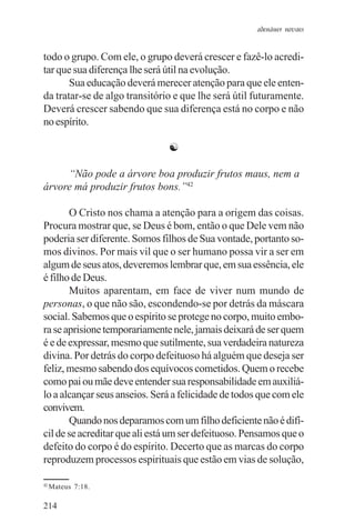 adenáuer novaes


todo o grupo. Com ele, o grupo deverá crescer e fazê-lo acredi-
tar que sua diferença lhe será útil na evolução.
       Sua educação deverá merecer atenção para que ele enten-
da tratar-se de algo transitório e que lhe será útil futuramente.
Deverá crescer sabendo que sua diferença está no corpo e não
no espírito.

                               ☯

     “Não pode a árvore boa produzir frutos maus, nem a
árvore má produzir frutos bons.”42

       O Cristo nos chama a atenção para a origem das coisas.
Procura mostrar que, se Deus é bom, então o que Dele vem não
poderia ser diferente. Somos filhos de Sua vontade, portanto so-
mos divinos. Por mais vil que o ser humano possa vir a ser em
algum de seus atos, deveremos lembrar que, em sua essência, ele
é filho de Deus.
       Muitos aparentam, em face de viver num mundo de
personas, o que não são, escondendo-se por detrás da máscara
social. Sabemos que o espírito se protege no corpo, muito embo-
ra se aprisione temporariamente nele, jamais deixará de ser quem
é e de expressar, mesmo que sutilmente, sua verdadeira natureza
divina. Por detrás do corpo defeituoso há alguém que deseja ser
feliz, mesmo sabendo dos equívocos cometidos. Quem o recebe
como pai ou mãe deve entender sua responsabilidade em auxiliá-
lo a alcançar seus anseios. Será a felicidade de todos que com ele
convivem.
       Quando nos deparamos com um filho deficiente não é difí-
cil de se acreditar que ali está um ser defeituoso. Pensamos que o
defeito do corpo é do espírito. Decerto que as marcas do corpo
reproduzem processos espirituais que estão em vias de solução,

42
     Mateus 7:18.

214
 