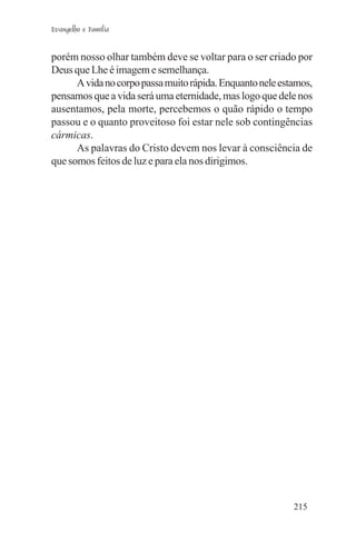 Evangelho e Família


porém nosso olhar também deve se voltar para o ser criado por
Deus que Lhe é imagem e semelhança.
      A vida no corpo passa muito rápida. Enquanto nele estamos,
pensamos que a vida será uma eternidade, mas logo que dele nos
ausentamos, pela morte, percebemos o quão rápido o tempo
passou e o quanto proveitoso foi estar nele sob contingências
cármicas.
      As palavras do Cristo devem nos levar à consciência de
que somos feitos de luz e para ela nos dirigimos.




                                                           215
 