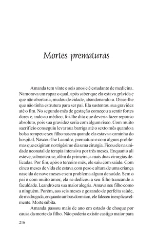 adenáuer novaes




             Mortes prematuras


       Amanda tem vinte e seis anos e é estudante de medicina.
Namorava um rapaz o qual, após saber que ela estava grávida e
que não abortaria, mudou de cidade, abandonando-a. Disse-lhe
que não tinha estrutura para ser pai. Ela sustentou sua gravidez
até o fim. No segundo mês de gestação começou a sentir fortes
dores e, indo ao médico, foi-lhe dito que deveria fazer repouso
absoluto, pois sua gravidez seria com algum risco. Com muito
sacrifício conseguiu levar sua barriga até o sexto mês quando a
bolsa rompeu e seu filho nasceu quando ela estava a caminho do
hospital. Nasceu-lhe Leandro, prematuro e com alguns proble-
mas que exigiram no trigésimo dia uma cirurgia. Ficou ele na uni-
dade neonatal de terapia intensiva por três meses. Enquanto ali
esteve, submeteu-se, além da primeira, a mais duas cirurgias de-
licadas. Por fim, após o terceiro mês, ele saiu com saúde. Com
cinco meses de vida ele estava com peso e altura de uma criança
nascida de nove meses e sem problema algum de saúde. Sem o
pai e com muito amor, ela se dedicou a seu filho trancando a
faculdade. Leandro era sua maior alegria. Amava seu filho como
a ninguém. Porém, aos seis meses e gozando de perfeita saúde,
de madrugada, enquanto ambos dormiam, ele faleceu inexplicavel-
mente. Morte súbita.
       Amanda passou mais de ano em estado de choque por
causa da morte do filho. Não poderia existir castigo maior para
216
 