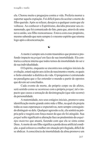 Evangelho e Família


ela. Chorou muito e praguejou contra a vida. Preferia morrer a
suportar aquela expiação. Foi difícil para ela aceitar a morte do
filho querido. Após se refazer, desejava a qualquer custo que ele
voltasse. Ao conhecer o Espiritismo, decidiu procurar seu ex-
namorado, que foi comunicado do fato, para que, através de uma
nova união, seu filho reencarnasse. Estava com esse propósito,
mesmo sabendo que nem sempre é o mesmo espírito que retorna
logo após a desencarnação.

                                ☯

       A morte é sempre um evento traumático que promove pro-
fundo impacto na psiquê em face de sua imortalidade. Ela con-
traria a certeza interna que todos temos da imortalidade do ser e
de sua individualidade.
       O Espírito, enquanto se encontra nos estágios iniciais da
evolução, estará sujeito aos ciclos de nascimento e morte, os quais
o farão entender a dialética da vida. O psiquismo é estruturado
no paradigma que o faz entender o mundo a partir de opostos
que devem ser conciliados.
       Cada evento de morte, do próprio corpo ou de afetos,
será sentido como se ocorresse com a própria psiquê, tal o im-
pacto que causa a sensação de desintegração (que não ocorre)
da personalidade.
       A maternidade, nos seus estágios iniciais, promove uma
identificação muito grande entre mãe e filho, na qual ela projeta
todas as suas esperanças e expectativas, nem sempre conseguin-
do distinguir-se dele. Qualquer agressão a ele, ela sentirá na pró-
pria pele e reagirá com força maior do que ele foi atingido. Sua
psiquê sofre significativa alteração face ao predomínio do arqué-
tipo materno que atuará, fazendo com que ela se sinta como
Deus. A morte de um filho significa a perda dessa artificial condi-
ção, a qual colocava a mulher em situação privilegiada, difícil de
se abdicar. A consciência da imortalidade da alma promove um
                                                              217
 