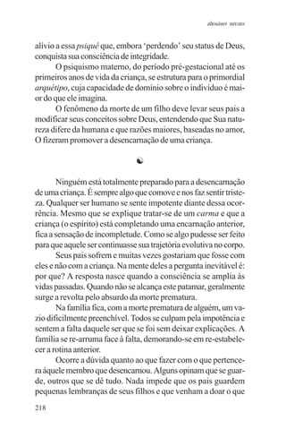 adenáuer novaes


alívio a essa psiquê que, embora ‘perdendo’ seu status de Deus,
conquista sua consciência de integridade.
       O psiquismo materno, do período pré-gestacional até os
primeiros anos de vida da criança, se estrutura para o primordial
arquétipo, cuja capacidade de domínio sobre o indivíduo é mai-
or do que ele imagina.
       O fenômeno da morte de um filho deve levar seus pais a
modificar seus conceitos sobre Deus, entendendo que Sua natu-
reza difere da humana e que razões maiores, baseadas no amor,
O fizeram promover a desencarnação de uma criança.

                               ☯

       Ninguém está totalmente preparado para a desencarnação
de uma criança. É sempre algo que comove e nos faz sentir triste-
za. Qualquer ser humano se sente impotente diante dessa ocor-
rência. Mesmo que se explique tratar-se de um carma e que a
criança (o espírito) está completando uma encarnação anterior,
fica a sensação de incompletude. Como se algo pudesse ser feito
para que aquele ser continuasse sua trajetória evolutiva no corpo.
       Seus pais sofrem e muitas vezes gostariam que fosse com
eles e não com a criança. Na mente deles a pergunta inevitável é:
por que? A resposta nasce quando a consciência se amplia às
vidas passadas. Quando não se alcança este patamar, geralmente
surge a revolta pelo absurdo da morte prematura.
       Na família fica, com a morte prematura de alguém, um va-
zio dificilmente preenchível. Todos se culpam pela impotência e
sentem a falta daquele ser que se foi sem deixar explicações. A
família se re-arruma face à falta, demorando-se em re-estabele-
cer a rotina anterior.
       Ocorre a dúvida quanto ao que fazer com o que pertence-
ra àquele membro que desencarnou. Alguns opinam que se guar-
de, outros que se dê tudo. Nada impede que os pais guardem
pequenas lembranças de seus filhos e que venham a doar o que
218
 