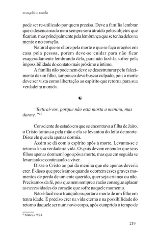 Evangelho e Família


pode ser re-utilizado por quem precisa. Deve a família lembrar
que o desencarnado nem sempre será atraído pelos objetos que
ficaram, mas principalmente pela lembrança que se tenha deles na
mente e no coração.
      Natural que se chore pela morte e que se faça orações em
casa pela pessoa, porém deve-se cuidar para não ficar
exageradamente lembrando dela, para não fazê-la sofrer pela
impossibilidade do contato mais próximo e íntimo.
      A família não pode nem deve se desestruturar pelo faleci-
mento de um filho, tampouco deve buscar culpado, pois a morte
deve ser vista como libertação ao espírito que retorna para sua
verdadeira morada.

                               ☯

     “Retirai-vos, porque não está morta a menina, mas
dorme.”43

       Consciente do estado em que se encontrava a filha de Jairo,
o Cristo tomou-a pela mão e ela se levantou do leito de morte.
Disse ele que ela apenas dormia.
       Assim se dá com o espírito após a morte. Levanta-se e
retorna à sua verdadeira vida. Os pais devem entender que seus
filhos apenas dormem logo após a morte, mas que em seguida se
levantarão e continuarão a viver.
       Disse o Cristo ao pai da menina que ele apenas deveria
crer. É disso que precisamos quando ocorrem esses graves mo-
mentos de perda de um ente querido, quer seja criança ou não.
Precisamos da fé, pois que nem sempre a razão consegue aplacar
as necessidades do coração que sofre naquele momento.
       Não é fácil nem tranqüilo suportar a morte de um filho em
tenra idade. É preciso crer na vida eterna e na possibilidade do
retorno daquele ser num novo corpo, após cumprido o tempo de
43
     Mateus 9:24.

                                                             219
 