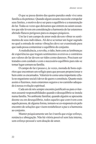 adenáuer novaes


       O que se passa dentro das quatro paredes onde vive uma
família a ela pertence. Quando algum assunto necessite extrapolar
seus limites, o motivo deve ser para o equilíbrio e a manutenção
do lar. Todas as vezes que deixamos que entrem ou saiam assun-
tos que não levem em consideração a harmonia do lar estaremos
abrindo flancos perigosos para os ataques psíquicos.
       Um lar é um campo de amor onde devem vibrar os senti-
mentos de seus indivíduos. Ali deve se tornar um lugar sagrado
no qual a entrada de outras vibrações deve ser examinada para
que nada possa contaminar o equilíbrio do conjunto.
       A maledicência, a revolta, o ódio, bem com as lembranças
de experiências que tragam sentimentos aversivos e contrários
aos valores do lar devem ser tidos como danosos. Precisam ser
tratados com cuidado e com o necessário equilíbrio para não se
tornar lugar comum na família.
       O campo do lar é pouso e, às vezes, morada de bons espí-
ritos que encontram um refúgio para que possam proporcionar o
bem entre os encarnados. Valorizá-lo como uma importante célu-
la no organismo social é dever de quem o constituiu. Quanto mais
assim o fizermos, mais estaremos seguros e no caminho adequa-
do à nossa evolução espiritual.
       Cada um de nós sempre encontra justificativas para evitar-
mos assumir responsabilidades quando o desequilíbrio se instala
numa família. No ambiente familiar, quando alguém se apresenta
doente ou em desequilíbrio, todos aqueles que convivem com
aquela pessoa, de alguma forma, tornam-se co-responsáveis pelo
encontro de soluções que visem restabelecer a paz e a harmonia
ao conjunto.
       Manter psiquicamente um lar é tarefa que exige esforço,
renúncia e abnegação. Não há vitória possível sem luta interna,
sem esforço pessoal e sem doação de amor.




22
 