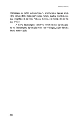 adenáuer novaes


preparação do outro lado da vida. O amor que se dedica a um
filho é muito forte para que venha a razão e quebre o sofrimento
que se sente com a perda. Por esse motivo, o Cristo pediu ao pai
que cresse.
       A morte de crianças é sempre o complemento de uma eta-
pa e o fechamento de um ciclo em sua evolução, além de uma
prova para os pais.




220
 