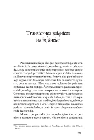 Evangelho e Família




                 Transtornos psíquicos
                     na infância                      44




       Pedro nasceu sem que seus pais percebessem que ele teria
um distúrbio de comportamento, o qual se agravaria na puberda-
de. Desde que completou três anos era possível perceber que ele
era uma criança hipercinética. Não conseguia se deter numa coi-
sa. Estava sempre em movimento. Pegava algo para brincar e
logo largava a fim de alcançar outra coisa. Era, muitas vezes, agres-
sivo com as pessoas. Não atendia aos reclamos dos pais nem
costumava aceitar castigos. Às vezes, chorava quando era repre-
endido, mas logo parava o choro para iniciar nova traquinagem.
Com cinco anos teve sua primeira crise convulsiva. Após exames
mais apurados descobriu-se que ele tinha epilepsia e teria que
iniciar um tratamento com medicação adequada e que, talvez, o
acompanhasse por toda a vida. Graças à medicação, suas crises
puderam ser controladas, as quais, às vezes, chegavam ao núme-
ro de dez num dia.
       Mereceu por parte dos pais uma educação especial, pois
não se adaptou à escola comum. Não só não se concentrava

44
     Este assunto consta com mais detalhes em Psicologia do Espírito, pág. 177, do
     autor.

                                                                            221
 