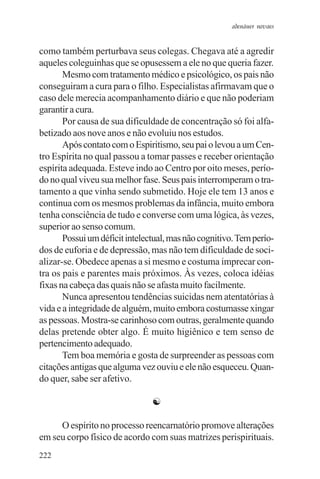 adenáuer novaes


como também perturbava seus colegas. Chegava até a agredir
aqueles coleguinhas que se opusessem a ele no que queria fazer.
       Mesmo com tratamento médico e psicológico, os pais não
conseguiram a cura para o filho. Especialistas afirmavam que o
caso dele merecia acompanhamento diário e que não poderiam
garantir a cura.
       Por causa de sua dificuldade de concentração só foi alfa-
betizado aos nove anos e não evoluiu nos estudos.
       Após contato com o Espiritismo, seu pai o levou a um Cen-
tro Espírita no qual passou a tomar passes e receber orientação
espírita adequada. Esteve indo ao Centro por oito meses, perío-
do no qual viveu sua melhor fase. Seus pais interromperam o tra-
tamento a que vinha sendo submetido. Hoje ele tem 13 anos e
continua com os mesmos problemas da infância, muito embora
tenha consciência de tudo e converse com uma lógica, às vezes,
superior ao senso comum.
       Possui um déficit intelectual, mas não cognitivo. Tem perío-
dos de euforia e de depressão, mas não tem dificuldade de soci-
alizar-se. Obedece apenas a si mesmo e costuma imprecar con-
tra os pais e parentes mais próximos. Às vezes, coloca idéias
fixas na cabeça das quais não se afasta muito facilmente.
       Nunca apresentou tendências suicidas nem atentatórias à
vida e a integridade de alguém, muito embora costumasse xingar
as pessoas. Mostra-se carinhoso com outras, geralmente quando
delas pretende obter algo. É muito higiênico e tem senso de
pertencimento adequado.
       Tem boa memória e gosta de surpreender as pessoas com
citações antigas que alguma vez ouviu e ele não esqueceu. Quan-
do quer, sabe ser afetivo.

                                ☯

     O espírito no processo reencarnatório promove alterações
em seu corpo físico de acordo com suas matrizes perispirituais.
222
 