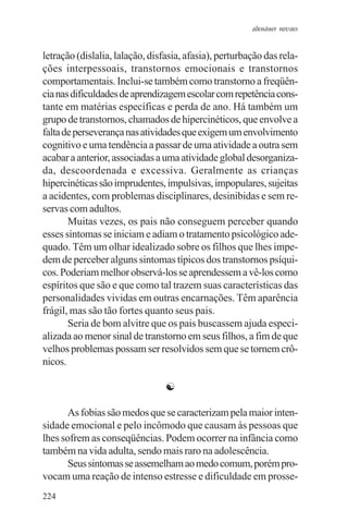adenáuer novaes


letração (dislalia, lalação, disfasia, afasia), perturbação das rela-
ções interpessoais, transtornos emocionais e transtornos
comportamentais. Inclui-se também como transtorno a freqüên-
cia nas dificuldades de aprendizagem escolar com repetência cons-
tante em matérias específicas e perda de ano. Há também um
grupo de transtornos, chamados de hipercinéticos, que envolve a
falta de perseverança nas atividades que exigem um envolvimento
cognitivo e uma tendência a passar de uma atividade a outra sem
acabar a anterior, associadas a uma atividade global desorganiza-
da, descoordenada e excessiva. Geralmente as crianças
hipercinéticas são imprudentes, impulsivas, impopulares, sujeitas
a acidentes, com problemas disciplinares, desinibidas e sem re-
servas com adultos.
       Muitas vezes, os pais não conseguem perceber quando
esses sintomas se iniciam e adiam o tratamento psicológico ade-
quado. Têm um olhar idealizado sobre os filhos que lhes impe-
dem de perceber alguns sintomas típicos dos transtornos psíqui-
cos. Poderiam melhor observá-los se aprendessem a vê-los como
espíritos que são e que como tal trazem suas características das
personalidades vividas em outras encarnações. Têm aparência
frágil, mas são tão fortes quanto seus pais.
       Seria de bom alvitre que os pais buscassem ajuda especi-
alizada ao menor sinal de transtorno em seus filhos, a fim de que
velhos problemas possam ser resolvidos sem que se tornem crô-
nicos.

                                 ☯

       As fobias são medos que se caracterizam pela maior inten-
sidade emocional e pelo incômodo que causam às pessoas que
lhes sofrem as conseqüências. Podem ocorrer na infância como
também na vida adulta, sendo mais raro na adolescência.
       Seus sintomas se assemelham ao medo comum, porém pro-
vocam uma reação de intenso estresse e dificuldade em prosse-
224
 