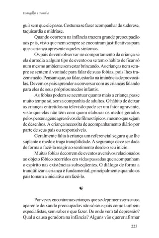 Evangelho e Família


guir sem que ele passe. Costuma se fazer acompanhar de sudorese,
taquicardia e midríase.
       Quando ocorrem na infância trazem grande preocupação
aos pais, visto que nem sempre se encontram justificativas para
que a criança apresente aqueles sintomas.
       Os pais devem observar no comportamento da criança se
ela é arredia a algum tipo de evento ou se tem o hábito de ficar só
num mesmo ambiente sem estar brincando. As crianças nem sem-
pre se sentem à vontade para falar de suas fobias, pois lhes tra-
zem medo. Pensam que, ao falar, estarão na iminência de provocá-
las. Devem os pais aprender a conversar com as crianças falando
para eles de seus próprios medos infantis.
       As fobias podem se acentuar quanto mais a criança passe
muito tempo só, sem a companhia de adultos. O hábito de deixar
as crianças entretidas na televisão pode ser um fator agravante,
visto que elas não têm com quem elaborar os medos gerados
pelos personagens agressivos de filmes típicos, mesmo que sejam
de desenhos. A criança necessita de acompanhamento diário por
parte de seus pais ou responsáveis.
       Geralmente falta à criança um referencial seguro que lhe
suplante o medo e traga tranqüilidade. A segurança deve ser dada
de forma a fazê-la reagir ao sentimento desde o seu início.
       Muitas fobias decorrem de eventos aversivos relacionados
ao objeto fóbico ocorridos em vidas passadas que acompanham
o espírito nas existências subseqüentes. O diálogo de forma a
tranqüilizar a criança é fundamental, principalmente quando os
pais tomam a iniciativa em fazê-lo.

                                ☯

      Por vezes encontramos crianças que se deprimem sem causa
aparente deixando preocupados não só seus pais como também
especialistas, sem saber o que fazer. De onde vem tal depressão?
Qual a causa geradora na infância? Alguns vão querer afirmar
                                                              225
 