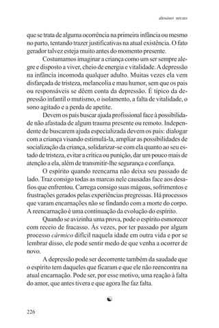 adenáuer novaes


que se trata de alguma ocorrência na primeira infância ou mesmo
no parto, tentando trazer justificativas na atual existência. O fato
gerador talvez esteja muito antes do momento presente.
       Costumamos imaginar a criança como um ser sempre ale-
gre e disposto a viver, cheio de energia e vitalidade. A depressão
na infância incomoda qualquer adulto. Muitas vezes ela vem
disfarçada de tristeza, melancolia e mau humor, sem que os pais
ou responsáveis se dêem conta da depressão. É típico da de-
pressão infantil o mutismo, o isolamento, a falta de vitalidade, o
sono agitado e a perda de apetite.
       Devem os pais buscar ajuda profissional face à possibilida-
de não afastada de algum trauma presente ou remoto. Indepen-
dente de buscarem ajuda especializada devem os pais: dialogar
com a criança visando estimulá-la, ampliar as possibilidades de
socialização da criança, solidarizar-se com ela quanto ao seu es-
tado de tristeza, evitar a crítica ou punição, dar um pouco mais de
atenção a ela, além de transmitir-lhe segurança e confiança.
       O espírito quando reencarna não deixa seu passado de
lado. Traz consigo todas as marcas nele causadas face aos desa-
fios que enfrentou. Carrega consigo suas mágoas, sofrimentos e
frustrações gerados pelas experiências pregressas. Há processos
que varam encarnações não se findando com a morte do corpo.
A reencarnação é uma continuação da evolução do espírito.
       Quando se avizinha uma prova, pode o espírito esmorecer
com receio de fracasso. Às vezes, por ter passado por algum
processo cármico difícil naquela idade em outra vida e por se
lembrar disso, ele pode sentir medo de que venha a ocorrer de
novo.
       A depressão pode ser decorrente também da saudade que
o espírito tem daqueles que ficaram e que ele não reencontra na
atual encarnação. Pode ser, por esse motivo, uma reação à falta
do amor, que antes tivera e que agora lhe faz falta.

                                 ☯
226
 