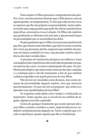 Evangelho e Família


       Nem sempre os filhos possuem o temperamento dos pais.
Por vezes, ouvimos pessoas dizerem que o filho puxou a este ou
àquele parente, no temperamento. É claro que cada um traz em si
os aspectos que lhe são próprios na personalidade, muito embo-
ra receba uma carga genética que pode lhe alterar características
específicas, necessárias à sua evolução. Os filhos são espíritos
que geralmente se afinizam com seus pais e que possuem traços
na personalidade que se assemelham aos deles.
       Os pais gostariam que os filhos tivessem mais paciência do
que têm, que fossem mais humildes, que não tivessem a maioria
dos vícios que possuem, porém, esquecem que também são pes-
soas em iguais condições às suas, cujo passado contém experi-
ências dos mais variados tipos.
       A presença de transtornos psíquicos na infância é mera
conseqüência das experiências não resolvidas do passado em que,
na maioria dos casos, tiveram a participação dos pais. Os pro-
blemas psicológicos que atravessam merecem dos pais a atenção
e a condução para o devido tratamento a fim de que também
venham a aprender com aquele processo de seus filhos.
       Não devem ser encarados como doenças, mas como sin-
tomas da personalidade daquele espírito, mas que merecem
questionamentos. Os pais devem se perguntar: que tenho eu a
aprender com a problemática de meu filho?
       As respostas serão dadas com o tempo e a dedicação ao
tratamento. Todos aqueles que se envolvem no conflito de al-
guém, alguma coisa têm a aprender.
       Acima de qualquer tratamento que os pais possam dar a
seus filhos, estarão o carinho e o amor, imprescindíveis ao ver-
dadeiro restabelecimento daquele ser. Tanto o espírito que o re-
cebe se aperfeiçoa, quanto aqueles que dão se beneficiam.

                               ☯



                                                            227
 