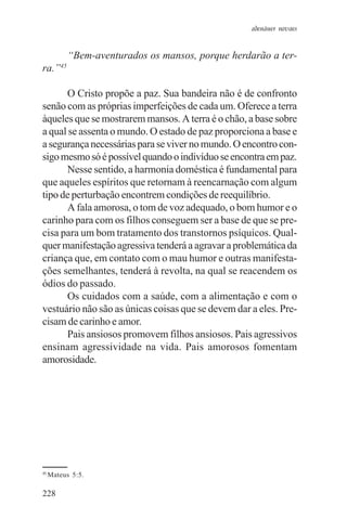 adenáuer novaes


             “Bem-aventurados os mansos, porque herdarão a ter-
        45
ra.”

      O Cristo propõe a paz. Sua bandeira não é de confronto
senão com as próprias imperfeições de cada um. Oferece a terra
àqueles que se mostrarem mansos. A terra é o chão, a base sobre
a qual se assenta o mundo. O estado de paz proporciona a base e
a segurança necessárias para se viver no mundo. O encontro con-
sigo mesmo só é possível quando o indivíduo se encontra em paz.
      Nesse sentido, a harmonia doméstica é fundamental para
que aqueles espíritos que retornam à reencarnação com algum
tipo de perturbação encontrem condições de reequilíbrio.
      A fala amorosa, o tom de voz adequado, o bom humor e o
carinho para com os filhos conseguem ser a base de que se pre-
cisa para um bom tratamento dos transtornos psíquicos. Qual-
quer manifestação agressiva tenderá a agravar a problemática da
criança que, em contato com o mau humor e outras manifesta-
ções semelhantes, tenderá à revolta, na qual se reacendem os
ódios do passado.
      Os cuidados com a saúde, com a alimentação e com o
vestuário não são as únicas coisas que se devem dar a eles. Pre-
cisam de carinho e amor.
      Pais ansiosos promovem filhos ansiosos. Pais agressivos
ensinam agressividade na vida. Pais amorosos fomentam
amorosidade.




45
     Mateus 5:5.

228
 