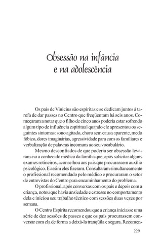 Evangelho e Família




                Obsessão na infância
                 e na adolescência


       Os pais de Vinicius são espíritas e se dedicam juntos à ta-
refa de dar passes no Centro que freqüentam há seis anos. Co-
meçaram a notar que o filho de cinco anos poderia estar sofrendo
algum tipo de influência espiritual quando ele apresentou os se-
guintes sintomas: sono agitado, choro sem causa aparente, medo
fóbico, dores imaginárias, agressividade para com os familiares e
verbalização de palavras incomuns ao seu vocabulário.
       Mesmo desconfiados de que poderia ser obsessão leva-
ram-no a conhecido médico da família que, após solicitar alguns
exames rotineiros, aconselhou aos pais que procurassem auxílio
psicológico. E assim eles fizeram. Consultaram simultaneamente
o profissional recomendado pelo médico e procuraram o setor
de entrevistas do Centro para encaminhamento do problema.
       O profissional, após conversas com os pais e depois com a
criança, notou que havia ansiedade e estresse no comportamento
dela e iniciou seu trabalho técnico com sessões duas vezes por
semana.
       O Centro Espírita recomendou que a criança iniciasse uma
série de dez sessões de passes e que os pais procurassem con-
versar com ela de forma a deixá-la tranqüila e segura. Recomen-
                                                             229
 