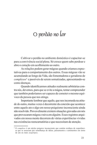 Evangelho e Família




                        O perdão no lar


       Cultivar o perdão no ambiente doméstico é capacitar-se
para a convivência social plena. Só cresce quem sabe perdoar e
abre o coração em acolhimento ao outro.
       As relações podem gerar mágoas quando criamos expec-
tativas para o comportamento dos outros. Essas mágoas vão se
acumulando ao longo da Vida, são fomentadoras e geradoras de
complexos4 e passíveis de serem somatizadas, apresentando-se
como doenças.
       Quando identificarmos atitudes realmente arbitrárias con-
tra nós, devemos, para que se evite a mágoa, tentar compreender
que também poderíamos ser capazes de cometer o mesmo equí-
voco da pessoa que nos atinge.
       Importante lembrar que aquilo, que nos incomoda na atitu-
de do outro, muitas vezes é decorrente da conexão que acontece
entre aquele ato e algo em nosso psiquismo inconsciente ainda
não resolvido. Provavelmente existem situações gravadas em nós
que provocaram mágoa e raiva em alguém. Esses registros arqui-
vados em nossa mente decorrem de várias experiências vividas
nas existências reencarnatórias e que necessitam de atenção.
4
    O complexo é um núcleo psíquico inconsciente que contém resíduos de experiênci-
    as que se associam por semelhança de idéias, pensamentos e sentimentos em torno
    de um ou mais arquétipos.

                                                                              23
 