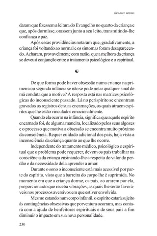adenáuer novaes


daram que fizessem a leitura do Evangelho no quarto da criança e
que, após dormisse, orassem junto a seu leito, transmitindo-lhe
confiança e paz.
      Após essas providências notaram que, gradativamente, a
criança foi voltando ao normal e os sintomas foram desaparecen-
do. Acharam, provavelmente com razão, que a melhora da criança
se deveu à conjunção entre o tratamento psicológico e o espiritual.

                                ☯

       De que forma pode haver obsessão numa criança na pri-
meira ou segunda infância se não se pode notar qualquer sinal de
má conduta que a motive? A resposta está nas matrizes psicoló-
gicas do inconsciente passado. Lá no perispírito se encontram
gravados os registros de suas encarnações, os quais atraem espí-
ritos que lhe estão vinculados emocionalmente.
       Quando ela ocorre na infância, significa que aquele espírito
encarnado foi, de alguma maneira, localizado pelos seus algozes
e o processo que motiva a obsessão se encontra muito próximo
da consciência. Requer cuidado adicional dos pais, haja vista a
inconsciência da criança quanto ao que lhe ocorre.
       Independente do tratamento médico, psicológico e espiri-
tual que o problema pode requerer, devem os pais trabalhar na
consciência da criança ensinando-lhe a respeito do valor do per-
dão e da necessidade dela aprender a amar.
       Durante o sono o inconsciente está mais acessível por par-
te do espírito, visto que a barreira do corpo lhe é suprimida. No
momento em que a criança dorme, os pais, ao orarem por ela,
proporcionarão que receba vibrações, as quais lhe serão favorá-
veis nos processos aversivos em que estiver envolvida.
       Mesmo estando num corpo infantil, o espírito estará sujeito
às contingências obsessivas que porventura ocorram, mas conta-
rá com a ajuda de benfeitores espirituais e de seus pais a fim
diminuir o impacto em sua nova personalidade.
230
 