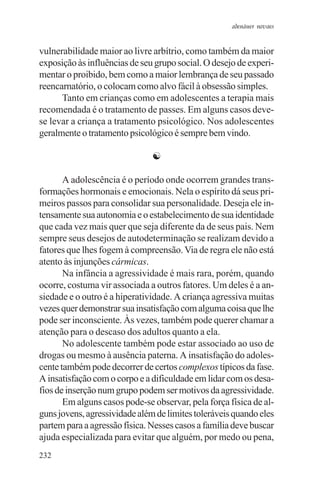 adenáuer novaes


vulnerabilidade maior ao livre arbítrio, como também da maior
exposição às influências de seu grupo social. O desejo de experi-
mentar o proibido, bem como a maior lembrança de seu passado
reencarnatório, o colocam como alvo fácil à obsessão simples.
      Tanto em crianças como em adolescentes a terapia mais
recomendada é o tratamento de passes. Em alguns casos deve-
se levar a criança a tratamento psicológico. Nos adolescentes
geralmente o tratamento psicológico é sempre bem vindo.

                               ☯

       A adolescência é o período onde ocorrem grandes trans-
formações hormonais e emocionais. Nela o espírito dá seus pri-
meiros passos para consolidar sua personalidade. Deseja ele in-
tensamente sua autonomia e o estabelecimento de sua identidade
que cada vez mais quer que seja diferente da de seus pais. Nem
sempre seus desejos de autodeterminação se realizam devido a
fatores que lhes fogem à compreensão. Via de regra ele não está
atento às injunções cármicas.
       Na infância a agressividade é mais rara, porém, quando
ocorre, costuma vir associada a outros fatores. Um deles é a an-
siedade e o outro é a hiperatividade. A criança agressiva muitas
vezes quer demonstrar sua insatisfação com alguma coisa que lhe
pode ser inconsciente. Às vezes, também pode querer chamar a
atenção para o descaso dos adultos quanto a ela.
       No adolescente também pode estar associado ao uso de
drogas ou mesmo à ausência paterna. A insatisfação do adoles-
cente também pode decorrer de certos complexos típicos da fase.
A insatisfação com o corpo e a dificuldade em lidar com os desa-
fios de inserção num grupo podem ser motivos da agressividade.
       Em alguns casos pode-se observar, pela força física de al-
guns jovens, agressividade além de limites toleráveis quando eles
partem para a agressão física. Nesses casos a família deve buscar
ajuda especializada para evitar que alguém, por medo ou pena,
232
 
