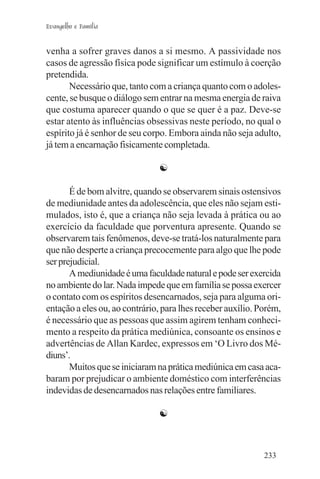 Evangelho e Família


venha a sofrer graves danos a si mesmo. A passividade nos
casos de agressão física pode significar um estímulo à coerção
pretendida.
       Necessário que, tanto com a criança quanto com o adoles-
cente, se busque o diálogo sem entrar na mesma energia de raiva
que costuma aparecer quando o que se quer é a paz. Deve-se
estar atento às influências obsessivas neste período, no qual o
espírito já é senhor de seu corpo. Embora ainda não seja adulto,
já tem a encarnação fisicamente completada.

                               ☯

       É de bom alvitre, quando se observarem sinais ostensivos
de mediunidade antes da adolescência, que eles não sejam esti-
mulados, isto é, que a criança não seja levada à prática ou ao
exercício da faculdade que porventura apresente. Quando se
observarem tais fenômenos, deve-se tratá-los naturalmente para
que não desperte a criança precocemente para algo que lhe pode
ser prejudicial.
       A mediunidade é uma faculdade natural e pode ser exercida
no ambiente do lar. Nada impede que em família se possa exercer
o contato com os espíritos desencarnados, seja para alguma ori-
entação a eles ou, ao contrário, para lhes receber auxílio. Porém,
é necessário que as pessoas que assim agirem tenham conheci-
mento a respeito da prática mediúnica, consoante os ensinos e
advertências de Allan Kardec, expressos em ‘O Livro dos Mé-
diuns’.
       Muitos que se iniciaram na prática mediúnica em casa aca-
baram por prejudicar o ambiente doméstico com interferências
indevidas de desencarnados nas relações entre familiares.

                               ☯



                                                             233
 