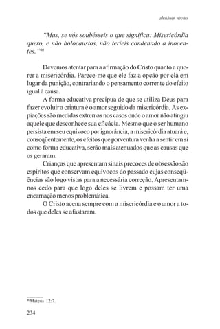 adenáuer novaes


      “Mas, se vós soubésseis o que significa: Misericórdia
quero, e não holocaustos, não teríeis condenado a inocen-
tes.”46

       Devemos atentar para a afirmação do Cristo quanto a que-
rer a misericórdia. Parece-me que ele faz a opção por ela em
lugar da punição, contrariando o pensamento corrente do efeito
igual à causa.
       A forma educativa precípua de que se utiliza Deus para
fazer evoluir a criatura é o amor seguido da misericórdia. As ex-
piações são medidas extremas nos casos onde o amor não atingiu
aquele que desconhece sua eficácia. Mesmo que o ser humano
persista em seu equívoco por ignorância, a misericórdia atuará e,
conseqüentemente, os efeitos que porventura venha a sentir em si
como forma educativa, serão mais atenuados que as causas que
os geraram.
       Crianças que apresentam sinais precoces de obsessão são
espíritos que conservam equívocos do passado cujas conseqü-
ências são logo vistas para a necessária correção. Apresentam-
nos cedo para que logo deles se livrem e possam ter uma
encarnação menos problemática.
       O Cristo acena sempre com a misericórdia e o amor a to-
dos que deles se afastaram.




46
     Mateus 12:7.

234
 