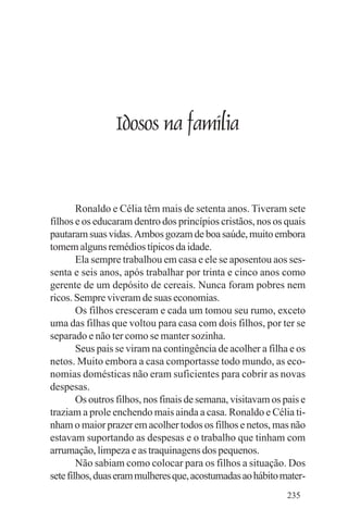 Evangelho e Família




                      Idosos na família


        Ronaldo e Célia têm mais de setenta anos. Tiveram sete
filhos e os educaram dentro dos princípios cristãos, nos os quais
pautaram suas vidas. Ambos gozam de boa saúde, muito embora
tomem alguns remédios típicos da idade.
        Ela sempre trabalhou em casa e ele se aposentou aos ses-
senta e seis anos, após trabalhar por trinta e cinco anos como
gerente de um depósito de cereais. Nunca foram pobres nem
ricos. Sempre viveram de suas economias.
        Os filhos cresceram e cada um tomou seu rumo, exceto
uma das filhas que voltou para casa com dois filhos, por ter se
separado e não ter como se manter sozinha.
        Seus pais se viram na contingência de acolher a filha e os
netos. Muito embora a casa comportasse todo mundo, as eco-
nomias domésticas não eram suficientes para cobrir as novas
despesas.
        Os outros filhos, nos finais de semana, visitavam os pais e
traziam a prole enchendo mais ainda a casa. Ronaldo e Célia ti-
nham o maior prazer em acolher todos os filhos e netos, mas não
estavam suportando as despesas e o trabalho que tinham com
arrumação, limpeza e as traquinagens dos pequenos.
        Não sabiam como colocar para os filhos a situação. Dos
sete filhos, duas eram mulheres que, acostumadas ao hábito mater-
                                                              235
 