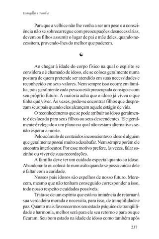 Evangelho e Família


       Para que a velhice não lhe venha a ser um peso e a consci-
ência não se sobrecarregue com preocupações desnecessárias,
devem os filhos assumir o lugar de pai e mãe deles, quando ne-
cessitem, provendo-lhes do melhor que puderem.

                                ☯

       Ao chegar à idade do corpo físico na qual o espírito se
considera e é chamado de idoso, ele se coloca geralmente numa
postura de quem pretende ser atendido em suas necessidades e
reconhecido em seus valores. Nem sempre isso ocorre em famí-
lia, pois geralmente cada pessoa está preocupada consigo e com
seu próprio futuro. A maioria acha que o idoso já viveu o que
tinha que viver. Às vezes, pode-se encontrar filhos que despre-
zam seus pais quando eles alcançam aquele estágio de vida.
       O reconhecimento que se pode atribuir ao idoso geralmen-
te é deslocado para seus filhos ou seus descendentes. Ele geral-
mente é relegado a um plano no qual não restam alternativas se-
não esperar a morte.
       Pelo acúmulo de conteúdos inconscientes o idoso é alguém
que geralmente possui muito a desabafar. Nem sempre porém ele
encontra interlocutor. Por esse motivo prefere, às vezes, falar so-
zinho ou viver de suas recordações.
       A família deve ter um cuidado especial quanto ao idoso.
Abandoná-lo ou colocá-lo num asilo quando se possa cuidar dele
é faltar com a caridade.
       Nossos pais idosos são espelhos de nosso futuro. Mere-
cem, mesmo que não tenham conseguido corresponder a isso,
todo nosso respeito e cuidados possíveis.
       Trata-se de um espírito que está na iminência de retornar à
sua verdadeira morada e necessita, para isso, de tranqüilidade e
paz. Quanto mais favorecermos seu estado psíquico de tranqüili-
dade e harmonia, melhor será para ele seu retorno e para os que
ficaram. Seu bom estado na idade de idoso como também após
                                                              237
 