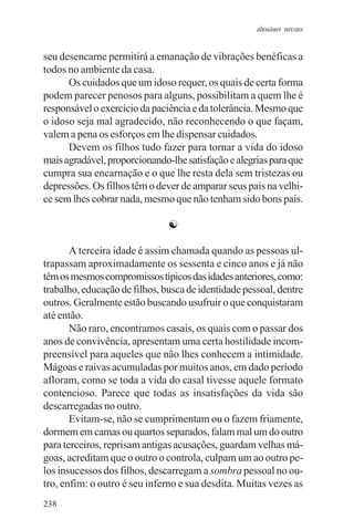 adenáuer novaes


seu desencarne permitirá a emanação de vibrações benéficas a
todos no ambiente da casa.
      Os cuidados que um idoso requer, os quais de certa forma
podem parecer penosos para alguns, possibilitam a quem lhe é
responsável o exercício da paciência e da tolerância. Mesmo que
o idoso seja mal agradecido, não reconhecendo o que façam,
valem a pena os esforços em lhe dispensar cuidados.
      Devem os filhos tudo fazer para tornar a vida do idoso
mais agradável, proporcionando-lhe satisfação e alegrias para que
cumpra sua encarnação e o que lhe resta dela sem tristezas ou
depressões. Os filhos têm o dever de amparar seus pais na velhi-
ce sem lhes cobrar nada, mesmo que não tenham sido bons pais.

                               ☯

       A terceira idade é assim chamada quando as pessoas ul-
trapassam aproximadamente os sessenta e cinco anos e já não
têm os mesmos compromissos típicos das idades anteriores, como:
trabalho, educação de filhos, busca de identidade pessoal, dentre
outros. Geralmente estão buscando usufruir o que conquistaram
até então.
       Não raro, encontramos casais, os quais com o passar dos
anos de convivência, apresentam uma certa hostilidade incom-
preensível para aqueles que não lhes conhecem a intimidade.
Mágoas e raivas acumuladas por muitos anos, em dado período
afloram, como se toda a vida do casal tivesse aquele formato
contencioso. Parece que todas as insatisfações da vida são
descarregadas no outro.
       Evitam-se, não se cumprimentam ou o fazem friamente,
dormem em camas ou quartos separados, falam mal um do outro
para terceiros, reprisam antigas acusações, guardam velhas má-
goas, acreditam que o outro o controla, culpam um ao outro pe-
los insucessos dos filhos, descarregam a sombra pessoal no ou-
tro, enfim: o outro é seu inferno e sua desdita. Muitas vezes as
238
 