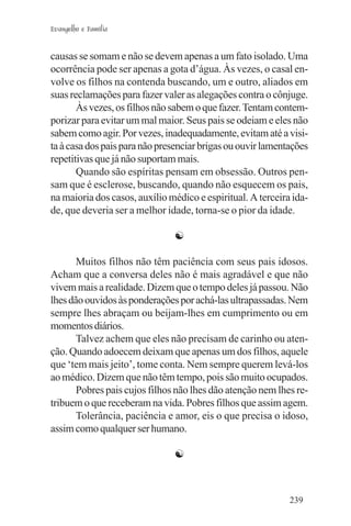 Evangelho e Família


causas se somam e não se devem apenas a um fato isolado. Uma
ocorrência pode ser apenas a gota d’água. Às vezes, o casal en-
volve os filhos na contenda buscando, um e outro, aliados em
suas reclamações para fazer valer as alegações contra o cônjuge.
       Às vezes, os filhos não sabem o que fazer. Tentam contem-
porizar para evitar um mal maior. Seus pais se odeiam e eles não
sabem como agir. Por vezes, inadequadamente, evitam até a visi-
ta à casa dos pais para não presenciar brigas ou ouvir lamentações
repetitivas que já não suportam mais.
       Quando são espíritas pensam em obsessão. Outros pen-
sam que é esclerose, buscando, quando não esquecem os pais,
na maioria dos casos, auxílio médico e espiritual. A terceira ida-
de, que deveria ser a melhor idade, torna-se o pior da idade.

                               ☯

       Muitos filhos não têm paciência com seus pais idosos.
Acham que a conversa deles não é mais agradável e que não
vivem mais a realidade. Dizem que o tempo deles já passou. Não
lhes dão ouvidos às ponderações por achá-las ultrapassadas. Nem
sempre lhes abraçam ou beijam-lhes em cumprimento ou em
momentos diários.
       Talvez achem que eles não precisam de carinho ou aten-
ção. Quando adoecem deixam que apenas um dos filhos, aquele
que ‘tem mais jeito’, tome conta. Nem sempre querem levá-los
ao médico. Dizem que não têm tempo, pois são muito ocupados.
       Pobres pais cujos filhos não lhes dão atenção nem lhes re-
tribuem o que receberam na vida. Pobres filhos que assim agem.
       Tolerância, paciência e amor, eis o que precisa o idoso,
assim como qualquer ser humano.

                               ☯



                                                             239
 