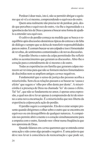 adenáuer novaes


       Perdoar é doar mais, isto é, não se permitir abrigar o egoís-
mo que só vê a si mesmo, compreendendo o equívoco do outro.
       Quem ama realmente não precisa ter de perdoar, pois, des-
de que percebeu o equívoco do outro, viu-lhe a ingenuidade e a
ignorância das leis de Deus e passou a buscar uma forma de ajudá-
lo a entender seu equívoco.
       O cultivo do perdão começa na medida que se busca o re-
equilíbrio após discussões domésticas típicas do estresse e da falta
de diálogo e sempre que se deixa de transferir responsabilidades
para os outros. É comum buscar-se um culpado e isso é fomentador
de revoltas, de sentimentos contaminados e de novas discussões.
       O perdão liberta o outro da culpa permitindo-lhe refletir
sobre os acontecimentos que geraram as discussões. Abre-lhe o
coração para o entendimento de si mesmo e do outro.
       Todas as experiências em família que geraram culpas me-
recem ser revistas para que não se formem núcleos fomentadores
de discórdias nem se ampliem antigos carmas negativos.
       Fundamental que o senso de justiça das pessoas acolha a
misericórdia. Sem ela as relações passam a se basear na ‘causa e
efeito’ que sugere o ‘olho por olho dente por dente’. A miseri-
córdia é a presença de Deus na chamada ‘lei’ de causa e efeito.
Tal ‘lei’, que não se fundamenta no amor, é apenas uma expres-
são, a qual nos deve levar apenas à compreensão da lei de retor-
no a uma nova encarnação. É a misericórdia que nos liberta da
experiência culposa pela ação do perdão.
       O perdão sugere a compaixão. Ela deve estar sempre pre-
sente quando dirigirmos o olhar sobre o outro que se encontra em
equívoco ou em desequilíbrio de qualquer natureza. A compai-
xão nos permite abrir a mente e o coração simultaneamente para
a empatia com o outro, fazendo-nos vibrar numa freqüência que
nos aproxima de Deus.
       Quando falamos em carma queremos que se entenda como
uma ação e não como algo pesado e negativo. É uma palavra que
deve nos levar à consciência da reencarnação e que pode ser,
24
 